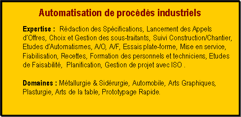 Zone de Texte: Automatisation de proc�d�s industriels Expertise&nbsp;: 	R�daction des Sp�cifications, Lancement des Appels d�Offres, Choix et Gestion des sous-traitants, Suivi Construction/Chantier, Etudes d�Automatismes, A/O, A/F, Essais plate-forme, Mise en service, Fiabilisation, Recettes, Formation des personnels et techniciens, Etudes de Faisabilit�,  Planification, Gestion de projet avec ISO .Domaines&nbsp;: M�tallurgie & Sid�rurgie, Automobile, Arts Graphiques, Plasturgie, Arts de la table, Prototypage Rapide.